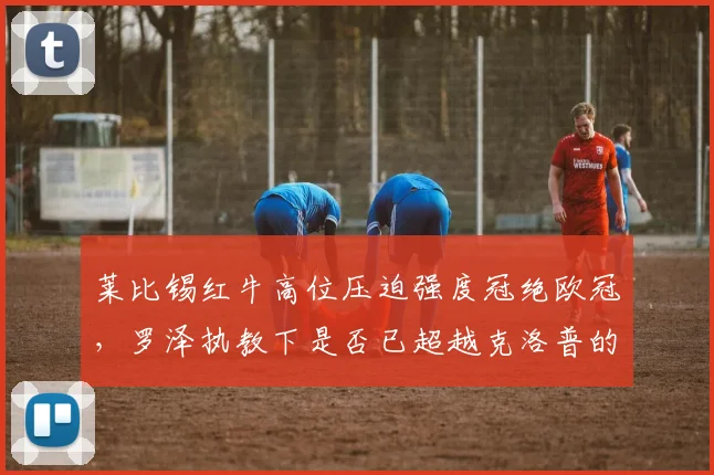 莱比锡红牛高位压迫强度冠绝欧冠，罗泽执教下是否已超越克洛普的疯狗流？