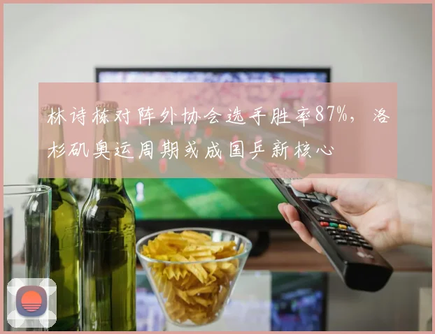 林诗栋对阵外协会选手胜率87%，洛杉矶奥运周期或成国乒新核心