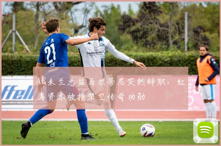 AC米兰总监马尔蒂尼突然辞职，红鸟资本被指架空传奇功勋
