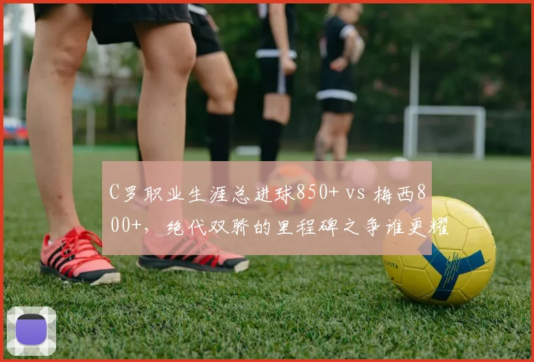 C罗职业生涯总进球850+ vs 梅西800+，绝代双骄的里程碑之争谁更耀眼？