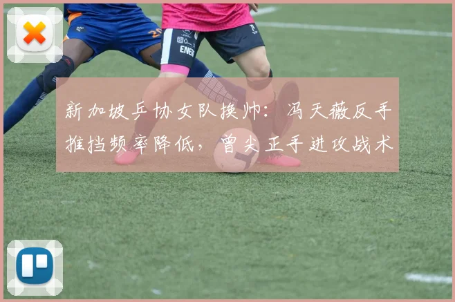 新加坡乒协女队换帅：冯天薇反手推挡频率降低，曾尖正手进攻战术占比增加